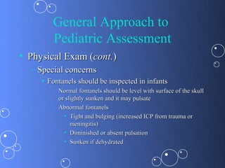 General Approach to
        Pediatric Assessment
• Physical Exam (cont.)
  – Special concerns
     • Fontanels should be inspected in infants
        –   Normal fontanels should be level with surface of the skull
            or slightly sunken and it may pulsate
        –   Abnormal fontanels
              • Tight and bulging (increased ICP from trauma or
                 meningitis)
              • Diminished or absent pulsation
              • Sunken if dehydrated
 