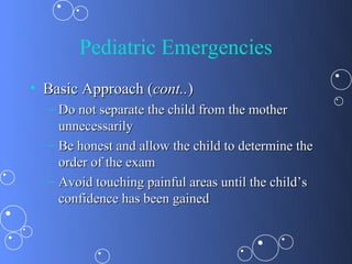 Pediatric Emergencies
• Basic Approach (cont..)
  – Do not separate the child from the mother
    unnecessarily
  – Be honest and allow the child to determine the
    order of the exam
  – Avoid touching painful areas until the child’s
    confidence has been gained
 