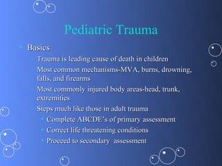 Pediatric Trauma
• Basics
  – Trauma is leading cause of death in children
  – Most common mechanisms-MVA, burns, drowning,
    falls, and firearms
  – Most commonly injured body areas-head, trunk,
    extremities
  – Steps much like those in adult trauma
      • Complete ABCDE’s of primary assessment
      • Correct life threatening conditions
      • Proceed to secondary assessment
 