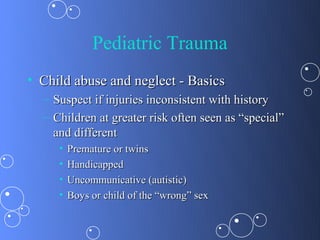 Pediatric Trauma
• Child abuse and neglect - Basics
  – Suspect if injuries inconsistent with history
  – Children at greater risk often seen as “special”
    and different
     •   Premature or twins
     •   Handicapped
     •   Uncommunicative (autistic)
     •   Boys or child of the “wrong” sex
 