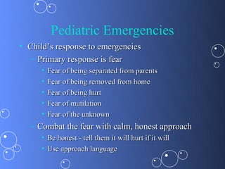 Pediatric Emergencies
• Child’s response to emergencies
  – Primary response is fear
      •   Fear of being separated from parents
      •   Fear of being removed from home
      •   Fear of being hurt
      •   Fear of mutilation
      •   Fear of the unknown
   – Combat the fear with calm, honest approach
      • Be honest - tell them it will hurt if it will
      • Use approach language
 