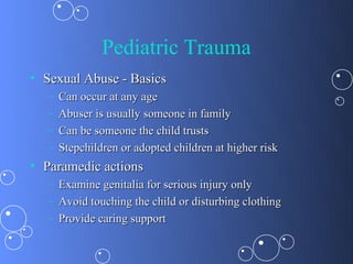 Pediatric Trauma
• Sexual Abuse - Basics
  –   Can occur at any age
  –   Abuser is usually someone in family
  –   Can be someone the child trusts
  –   Stepchildren or adopted children at higher risk
• Paramedic actions
  –   Examine genitalia for serious injury only
  –   Avoid touching the child or disturbing clothing
  –   Provide caring support
 