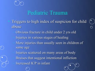 Pediatric Trauma
• Triggers to high index of suspicion for child
  abuse
  – Obvious fracture in child under 2 yrs old
  – Injuries in various stages of healing
  – More injuries than usually seen in children of
    same age
  – Injuries scattered on many areas of body
  – Bruises that suggest intentional infliction
  – Increased ICP in infant
 