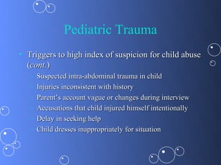 Pediatric Trauma
• Triggers to high index of suspicion for child abuse
  (cont.)
   –   Suspected intra-abdominal trauma in child
   –   Injuries inconsistent with history
   –   Parent’s account vague or changes during interview
   –   Accusations that child injured himself intentionally
   –   Delay in seeking help
   –   Child dresses inappropriately for situation
 