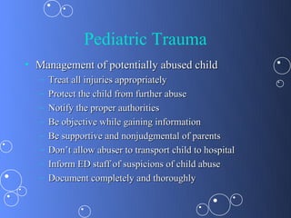 Pediatric Trauma
• Management of potentially abused child
   –   Treat all injuries appropriately
   –   Protect the child from further abuse
   –   Notify the proper authorities
   –   Be objective while gaining information
   –   Be supportive and nonjudgmental of parents
   –   Don’t allow abuser to transport child to hospital
   –   Inform ED staff of suspicions of child abuse
   –   Document completely and thoroughly
 