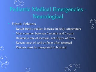 Pediatric Medical Emergencies -
          Neurological
• Febrile Seizures
   –   Result from a sudden increase in body temperature
   –   Most common between 6 months and 6 years
   –   Related to rate of increase, not degree of fever
   –   Recent onset of cold or fever often reported
   –   Patients must be transported to hospital
 