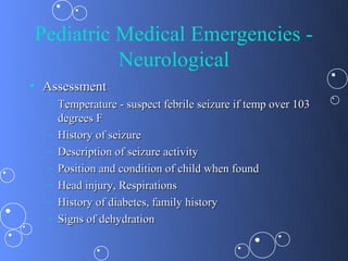 Pediatric Medical Emergencies -
          Neurological
• Assessment
  – Temperature - suspect febrile seizure if temp over 103
    degrees F
  – History of seizure
  – Description of seizure activity
  – Position and condition of child when found
  – Head injury, Respirations
  – History of diabetes, family history
  – Signs of dehydration
 