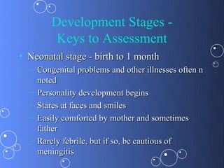 Development Stages -
         Keys to Assessment
• Neonatal stage - birth to 1 month
  – Congenital problems and other illnesses often n
    noted
  – Personality development begins
  – Stares at faces and smiles
  – Easily comforted by mother and sometimes
    father
  – Rarely febrile, but if so, be cautious of
    meningitis
 
