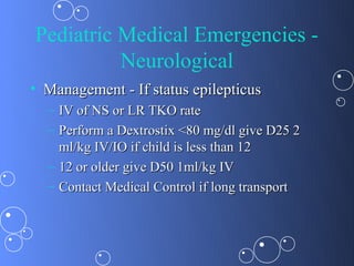 Pediatric Medical Emergencies -
          Neurological
• Management - If status epilepticus
  – IV of NS or LR TKO rate
  – Perform a Dextrostix <80 mg/dl give D25 2
    ml/kg IV/IO if child is less than 12
  – 12 or older give D50 1ml/kg IV
  – Contact Medical Control if long transport
 