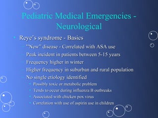 Pediatric Medical Emergencies -
             Neurological
• Reye’s syndrome - Basics
  – “New” disease - Correlated with ASA use
   –   Peak incident in patients between 5-15 years
   –   Frequency higher in winter
   –   Higher frequency in suburban and rural population
   –   No single etiology identified
        •   Possibly toxic or metabolic problem
        •   Tends to occur during influenza B outbreaks
        •   Associated with chicken pox virus
        •   Correlation with use of aspirin use in children
 