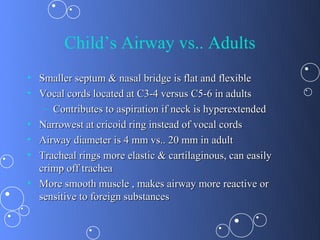 Child’s Airway vs.. Adults
• Smaller septum & nasal bridge is flat and flexible
• Vocal cords located at C3-4 versus C5-6 in adults
   – Contributes to aspiration if neck is hyperextended
• Narrowest at cricoid ring instead of vocal cords
• Airway diameter is 4 mm vs.. 20 mm in adult
• Tracheal rings more elastic & cartilaginous, can easily
  crimp off trachea
• More smooth muscle , makes airway more reactive or
  sensitive to foreign substances
 
