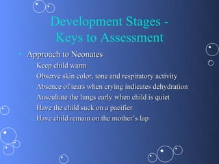 Development Stages -
           Keys to Assessment
• Approach to Neonates
  –   Keep child warm
  –   Observe skin color, tone and respiratory activity
  –   Absence of tears when crying indicates dehydration
  –   Auscultate the lungs early when child is quiet
  –   Have the child suck on a pacifier
  –   Have child remain on the mother’s lap
 