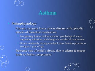 Asthma
• Pathophysiology
  – Chronic recurrent lower airway disease with episodic
    attacks of bronchial constriction
     • Precipitating factors include exercise, psychological stress,
       respiratory infections, and changes in weather & temperature
     • Occurs commonly during preschool years, but also presents as
       young as 1 year of age
  – Decrease size of child’s airway due to edema & mucus
    leads to further compromise
 
