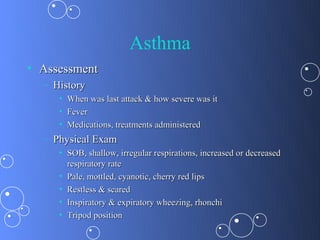 Asthma
• Assessment
  – History
     • When was last attack & how severe was it
     • Fever
     • Medications, treatments administered
  – Physical Exam
     • SOB, shallow, irregular respirations, increased or decreased
       respiratory rate
     • Pale, mottled, cyanotic, cherry red lips
     • Restless & scared
     • Inspiratory & expiratory wheezing, rhonchi
     • Tripod position
 
