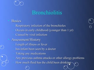 Bronchiolitis
• Basics
  – Respiratory infection of the bronchioles
  – Occurs in early childhood (younger than 1 yr)
  – Caused by viral infection
• Assessment/History
  –   Length of illness or fever
  –   has infant been seen by a doctor
  –   Taking any medications
  –   Any previous asthma attacks or other allergy problems
  –   How much fluid has the child been drinking
 