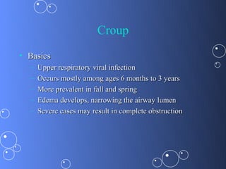 Croup
• Basics
  –   Upper respiratory viral infection
  –   Occurs mostly among ages 6 months to 3 years
  –   More prevalent in fall and spring
  –   Edema develops, narrowing the airway lumen
  –   Severe cases may result in complete obstruction
 