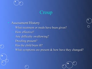 Croup
• Assessment/History
  –   What treatment or meds have been given?
  –   How effective?
  –   Any difficulty swallowing?
  –   Drooling present?
  –   Has the child been ill?
  –   What symptoms are present & how have they changed?
 