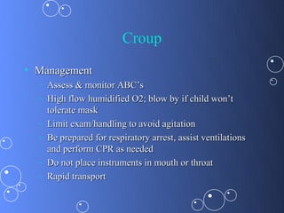 Croup
• Management
  – Assess & monitor ABC’s
  – High flow humidified O2; blow by if child won’t
    tolerate mask
  – Limit exam/handling to avoid agitation
  – Be prepared for respiratory arrest, assist ventilations
    and perform CPR as needed
  – Do not place instruments in mouth or throat
  – Rapid transport
 