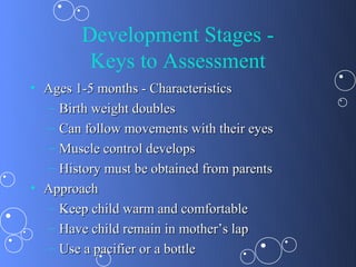 Development Stages -
         Keys to Assessment
• Ages 1-5 months - Characteristics
  – Birth weight doubles
  – Can follow movements with their eyes
  – Muscle control develops
  – History must be obtained from parents
• Approach
  – Keep child warm and comfortable
  – Have child remain in mother’s lap
  – Use a pacifier or a bottle
 