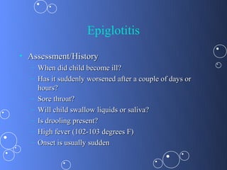 Epiglotitis
• Assessment/History
  – When did child become ill?
  – Has it suddenly worsened after a couple of days or
    hours?
  – Sore throat?
  – Will child swallow liquids or saliva?
  – Is drooling present?
  – High fever (102-103 degrees F)
  – Onset is usually sudden
 
