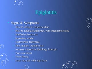 Epiglotitis
• Signs & Symptoms
  –   May be sitting in Tripod position
  –   May be holding mouth open, with tongue protruding
  –   Muffled or hoarse cry
  –   Inspiratory stridor
  –   Tachycardia, tachypnea
  –   Pale, mottled, cyanotic skin
  –   Anxious, focused on breathing, lethargic
  –   Very sore throat
  –   Nasal flaring
  –   Look very sick with high fever
 