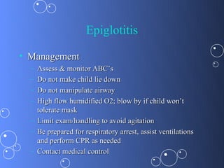 Epiglotitis

• Management
  – Assess & monitor ABC’s
  – Do not make child lie down
  – Do not manipulate airway
  – High flow humidified O2; blow by if child won’t
    tolerate mask
  – Limit exam/handling to avoid agitation
  – Be prepared for respiratory arrest, assist ventilations
    and perform CPR as needed
  – Contact medical control
 