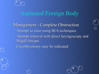 Aspirated Foreign Body
• Management - Complete Obstruction
  – Attempt to clear using BLS techniques
  – Attempt removal with direct laryngoscopy and
    Magill forceps
  – Cricothyrotomy may be indicated
 