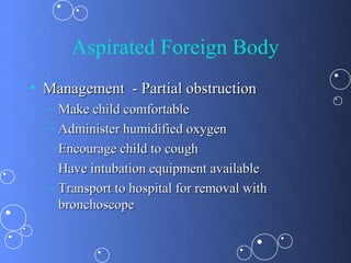 Aspirated Foreign Body
• Management - Partial obstruction
  –   Make child comfortable
  –   Administer humidified oxygen
  –   Encourage child to cough
  –   Have intubation equipment available
  –   Transport to hospital for removal with
      bronchoscope
 