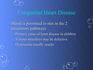 Congenital Heart Disease
• Blood is permitted to mix in the 2
  circulatory pathways
  –   Primary cause of heart disease in children
  –   Various structures may be defective
  –   Hypoxemia usually results
 