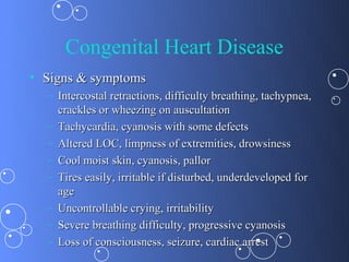Congenital Heart Disease
• Signs & symptoms
  – Intercostal retractions, difficulty breathing, tachypnea,
    crackles or wheezing on auscultation
  – Tachycardia, cyanosis with some defects
  – Altered LOC, limpness of extremities, drowsiness
  – Cool moist skin, cyanosis, pallor
  – Tires easily, irritable if disturbed, underdeveloped for
    age
  – Uncontrollable crying, irritability
  – Severe breathing difficulty, progressive cyanosis
  – Loss of consciousness, seizure, cardiac arrest
 