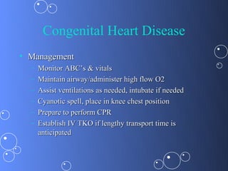 Congenital Heart Disease
• Management
  –   Monitor ABC’s & vitals
  –   Maintain airway/administer high flow O2
  –   Assist ventilations as needed, intubate if needed
  –   Cyanotic spell, place in knee chest position
  –   Prepare to perform CPR
  –   Establish IV TKO if lengthy transport time is
      anticipated
 