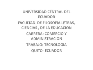 UNIVERSIDAD CENTRAL DEL
           ECUADOR
FACULTAD DE FILOSOFIA LETRAS,
  CIENCIAS , DE LA EDUCACION
     CARRERA: COMERCIO Y
       ADMINISTRACION
     TRABAJO: TECNOLOGIA
       QUITO- ECUADOR
 