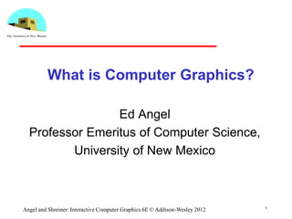 1
Angel and Shreiner: Interactive Computer Graphics 6E © Addison-Wesley 2012
What is Computer Graphics?
Ed Angel
Professor Emeritus of Computer Science,
University of New Mexico
 