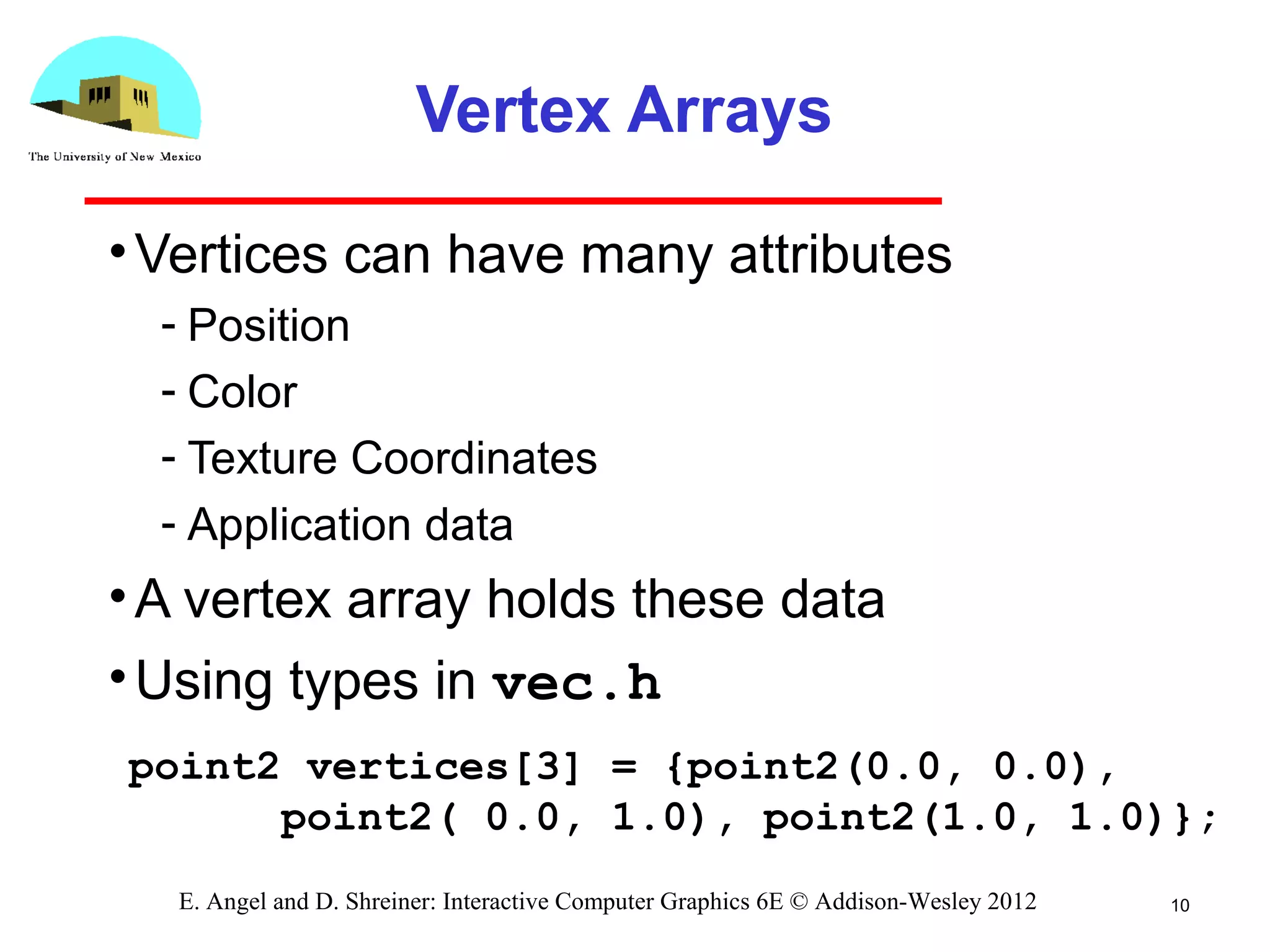 Vertex Arrays
•Vertices can have many attributes
­ Position
­ Color
­ Texture Coordinates
­ Application data
•A vertex array holds these data
•Using types in vec.h
10E. Angel and D. Shreiner: Interactive Computer Graphics 6E © Addison-Wesley 2012
point2 vertices[3] = {point2(0.0, 0.0),
point2( 0.0, 1.0), point2(1.0, 1.0)};
 