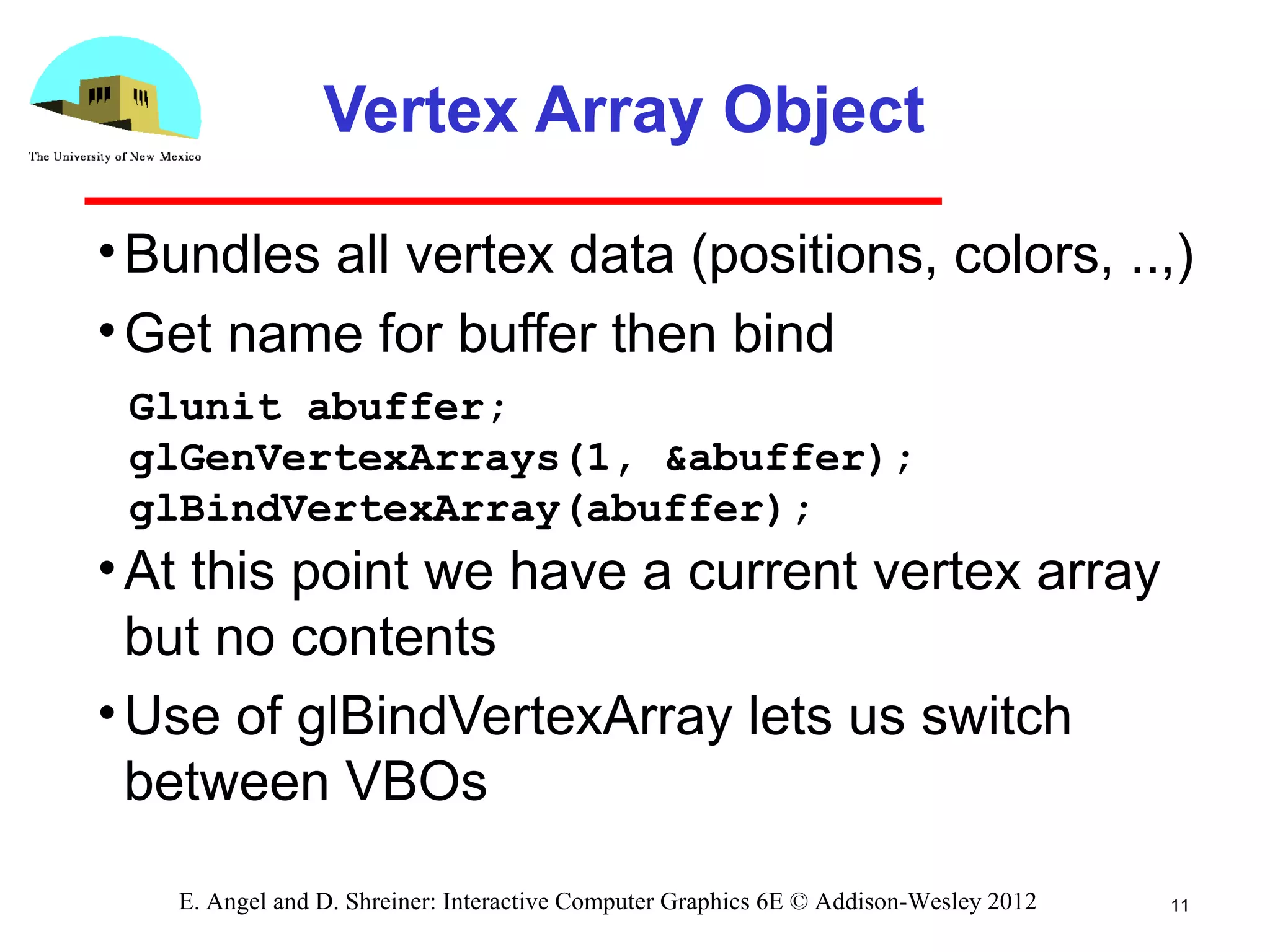 Vertex Array Object
•Bundles all vertex data (positions, colors, ..,)
•Get name for buffer then bind
•At this point we have a current vertex array
but no contents
•Use of glBindVertexArray lets us switch
between VBOs
11E. Angel and D. Shreiner: Interactive Computer Graphics 6E © Addison-Wesley 2012
Glunit abuffer;
glGenVertexArrays(1, &abuffer);
glBindVertexArray(abuffer);
 