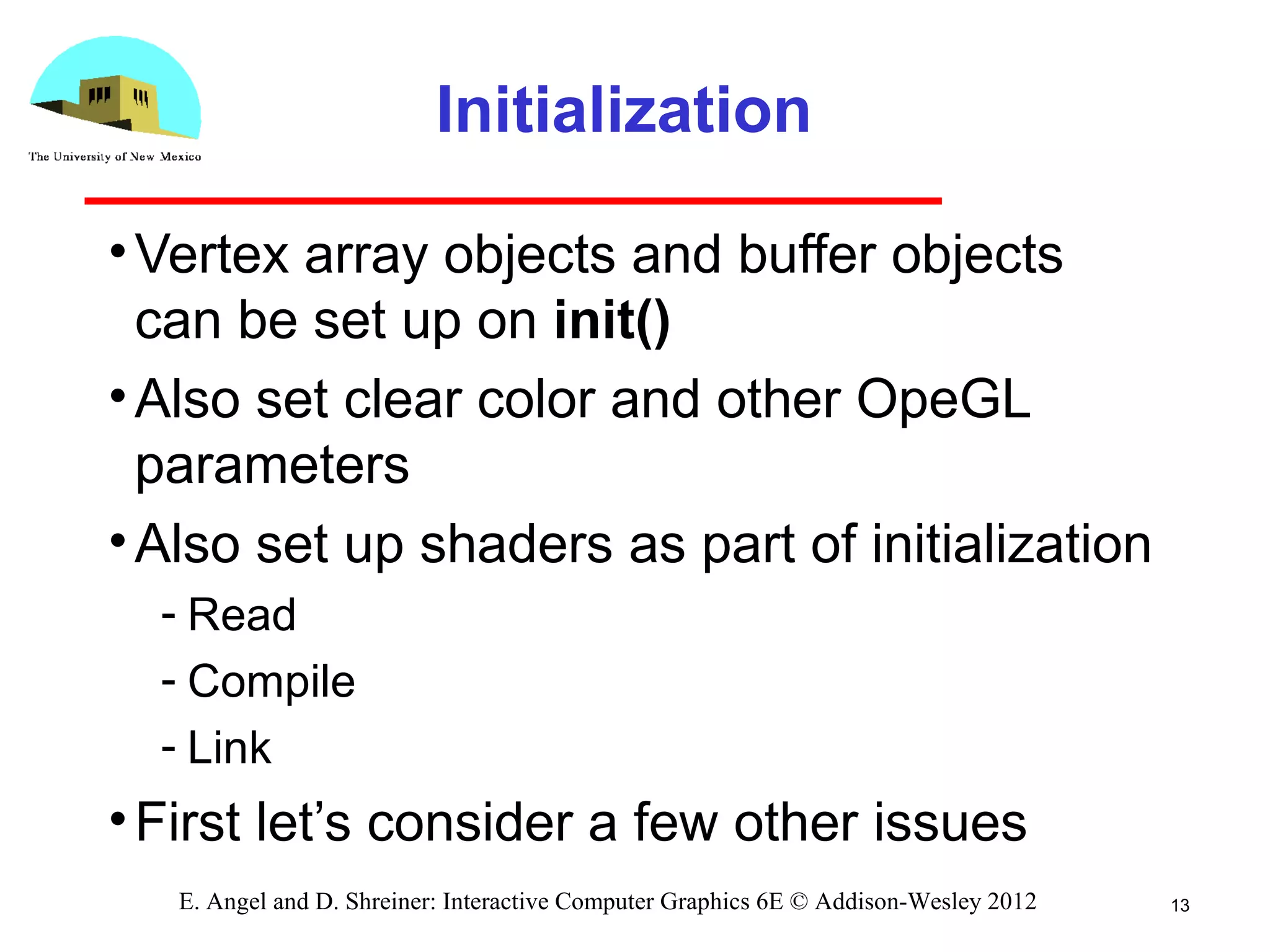 Initialization
•Vertex array objects and buffer objects
can be set up on init()
•Also set clear color and other OpeGL
parameters
•Also set up shaders as part of initialization
­ Read
­ Compile
­ Link
•First let’s consider a few other issues
13E. Angel and D. Shreiner: Interactive Computer Graphics 6E © Addison-Wesley 2012
 