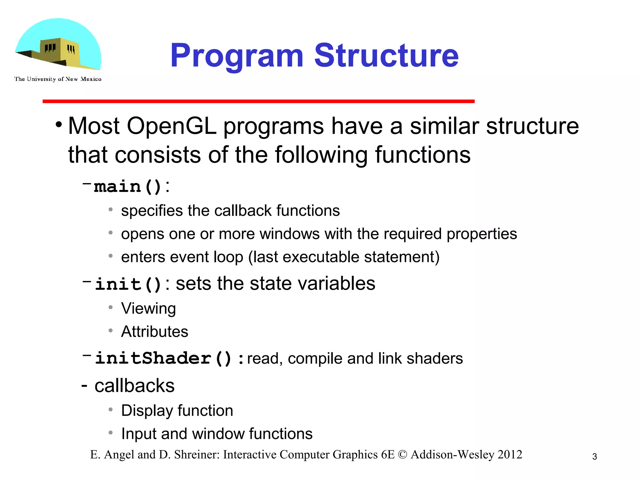 3E. Angel and D. Shreiner: Interactive Computer Graphics 6E © Addison-Wesley 2012
Program Structure
• Most OpenGL programs have a similar structure
that consists of the following functions
­main():
• specifies the callback functions
• opens one or more windows with the required properties
• enters event loop (last executable statement)
­init(): sets the state variables
• Viewing
• Attributes
­initShader():read, compile and link shaders
­ callbacks
• Display function
• Input and window functions
 