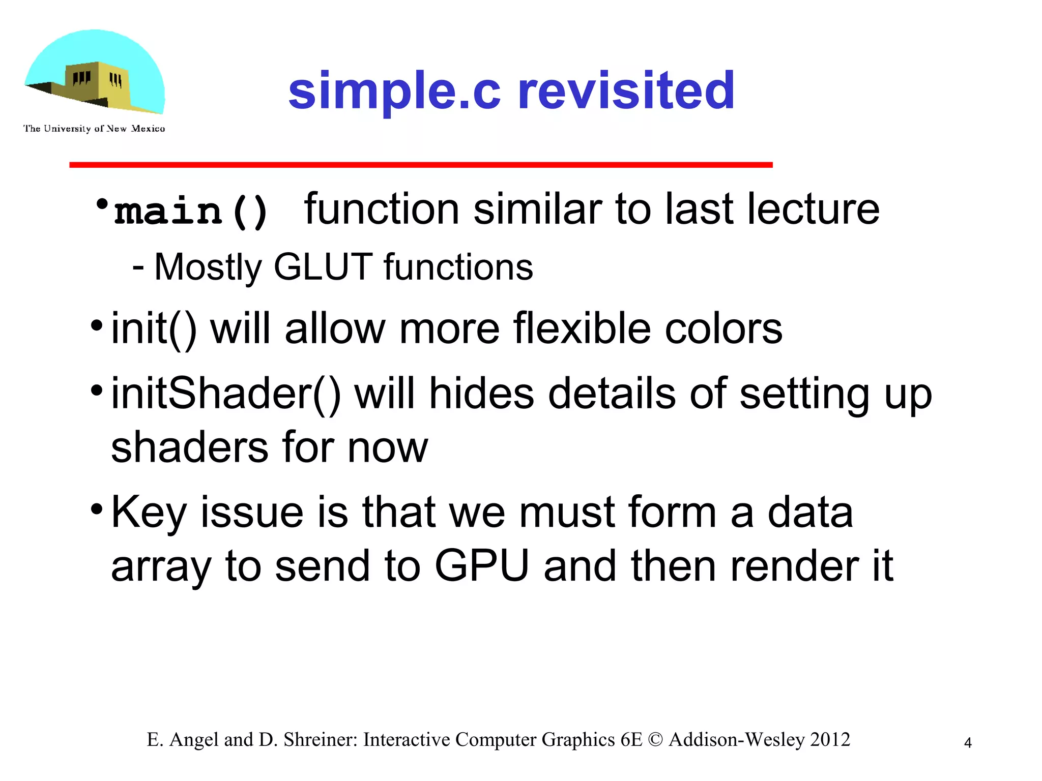 4E. Angel and D. Shreiner: Interactive Computer Graphics 6E © Addison-Wesley 2012
simple.c revisited
•main() function similar to last lecture
­ Mostly GLUT functions
•init() will allow more flexible colors
•initShader() will hides details of setting up
shaders for now
•Key issue is that we must form a data
array to send to GPU and then render it
 