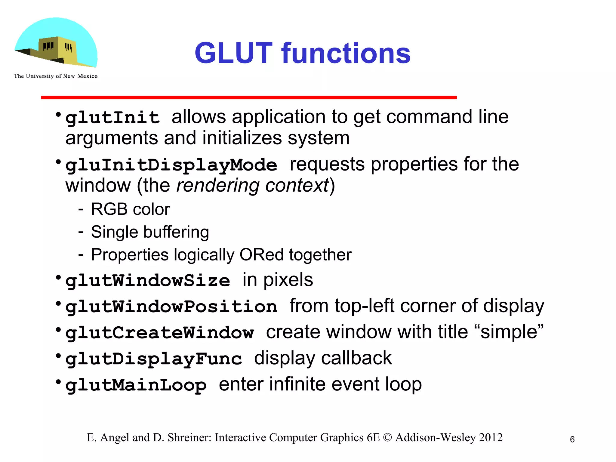6E. Angel and D. Shreiner: Interactive Computer Graphics 6E © Addison-Wesley 2012
GLUT functions
•glutInit allows application to get command line
arguments and initializes system
•gluInitDisplayMode requests properties for the
window (the rendering context)
­ RGB color
­ Single buffering
­ Properties logically ORed together
•glutWindowSize in pixels
•glutWindowPosition from top­left corner of display
•glutCreateWindow create window with title “simple”
•glutDisplayFunc display callback
•glutMainLoop enter infinite event loop
 