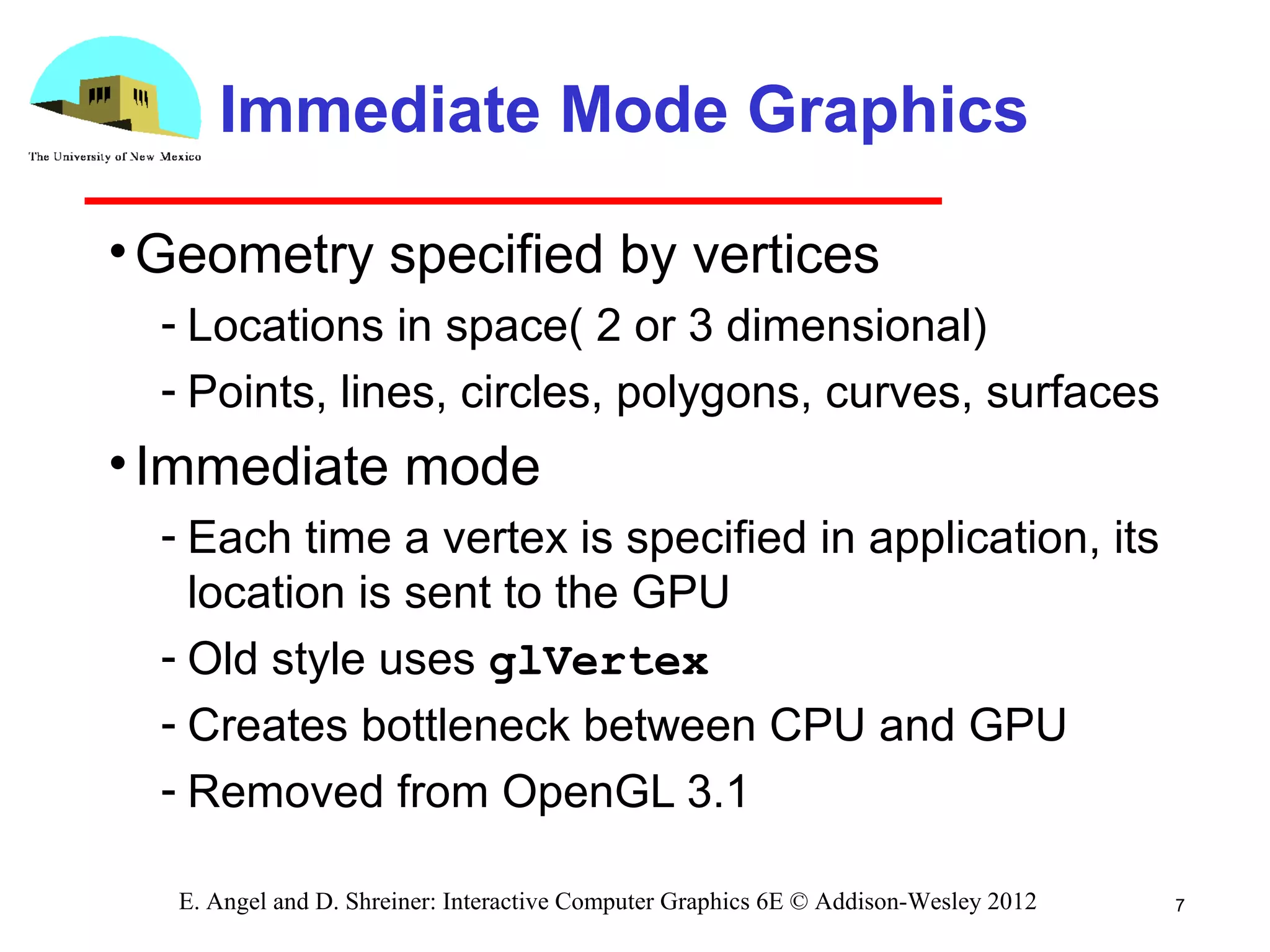 Immediate Mode Graphics
•Geometry specified by vertices
­ Locations in space( 2 or 3 dimensional)
­ Points, lines, circles, polygons, curves, surfaces
•Immediate mode
­ Each time a vertex is specified in application, its
location is sent to the GPU
­ Old style uses glVertex
­ Creates bottleneck between CPU and GPU
­ Removed from OpenGL 3.1
7E. Angel and D. Shreiner: Interactive Computer Graphics 6E © Addison-Wesley 2012
 