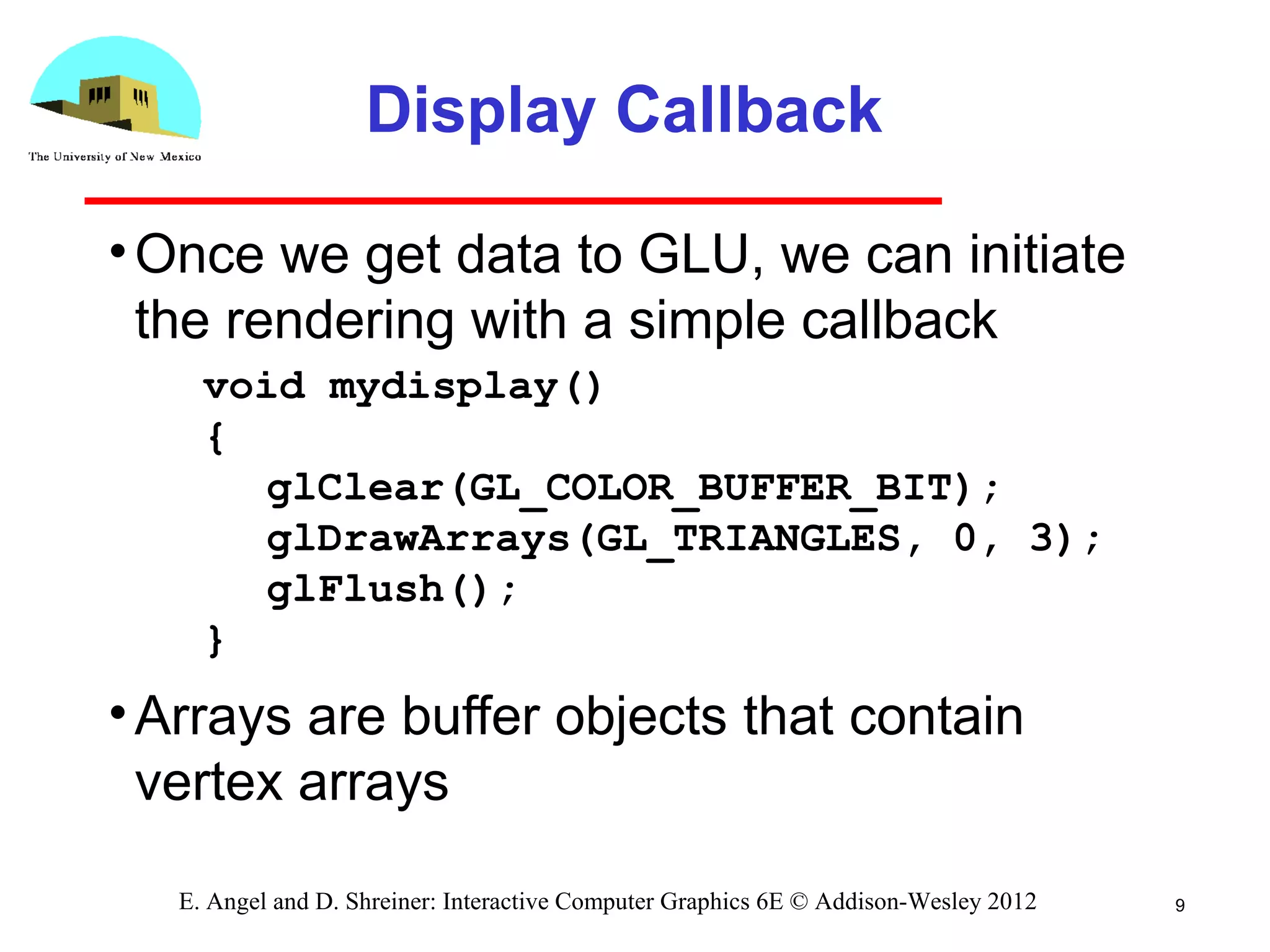 Display Callback
•Once we get data to GLU, we can initiate
the rendering with a simple callback
•Arrays are buffer objects that contain
vertex arrays
9E. Angel and D. Shreiner: Interactive Computer Graphics 6E © Addison-Wesley 2012
void mydisplay()
{
glClear(GL_COLOR_BUFFER_BIT);
glDrawArrays(GL_TRIANGLES, 0, 3);
glFlush();
}
 