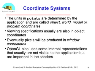 14E. Angel and D. Shreiner: Interactive Computer Graphics 6E © Addison-Wesley 2012
Coordinate Systems
• The units in points are determined by the
application and are called object, world, model or
problem coordinates
• Viewing specifications usually are also in object
coordinates
• Eventually pixels will be produced in window
coordinates
• OpenGL also uses some internal representations
that usually are not visible to the application but
are important in the shaders
 