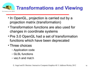 18E. Angel and D. Shreiner: Interactive Computer Graphics 6E © Addison-Wesley 2012
Transformations and Viewing
• In OpenGL, projection is carried out by a
projection matrix (transformation)
• Transformation functions are also used for
changes in coordinate systems
• Pre 3.0 OpenGL had a set of transformation
functions which have been deprecated
• Three choices
­ Application code
­ GLSL functions
­ vec.h and mat.h
 