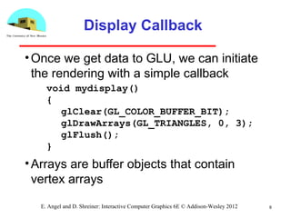 Display Callback
•Once we get data to GLU, we can initiate
the rendering with a simple callback
•Arrays are buffer objects that contain
vertex arrays
9E. Angel and D. Shreiner: Interactive Computer Graphics 6E © Addison-Wesley 2012
void mydisplay()
{
glClear(GL_COLOR_BUFFER_BIT);
glDrawArrays(GL_TRIANGLES, 0, 3);
glFlush();
}
 