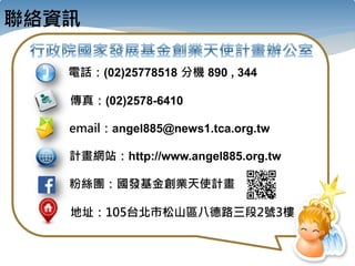 聯絡資訊
電話：(02)25778518 分機 890 , 344
email：angel885@news1.tca.org.tw
計畫網站：http://www.angel885.org.tw
地址：105台北市松山區八德路三段2號3樓
傳真：(02)2578-6410
粉絲團：國發基金創業天使計畫
 