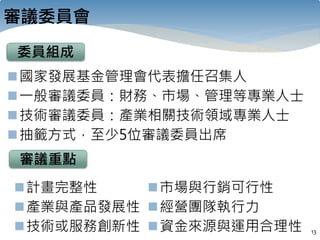 審議委員會
13
委員組成
國家發展基金管理會代表擔任召集人
一般審議委員：財務、市場、管理等專業人士
技術審議委員：產業相關技術領域專業人士
抽籤方式，至少5位審議委員出席
審議重點
計畫完整性
產業與產品發展性
技術或服務創新性
市場與行銷可行性
經營團隊執行力
資金來源與運用合理性
 