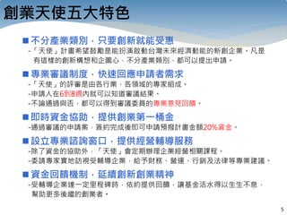 5
創業天使五大特色
不分產業類別，只要創新就能受惠
-「天使」計畫希望鼓勵是能扮演啟動台灣未來經濟動能的新創企業。凡是
有這樣的創新構想和企圖心，不分產業類別，都可以提出申請。
專業審議制度，快速回應申請者需求
-「天使」的評審是由各行業、各領域的專家組成。
-申請人在6到8週內就可以知道審議結果。
-不論通過與否，都可以得到審議委員的專業意見回饋。
即時資金協助，提供創業第一桶金
-通過審議的申請案，簽約完成後即可申請預撥計畫金額20%資金。
設立專業諮詢窗口，提供經營輔導服務
-除了資金的協助外，「天使」會定期辦理企業經營相關課程。
-委請專家實地訪視受輔導企業，給予財務、營運、行銷及法律等專業建議。
資金回饋機制，延續創新創業精神
-受輔導企業達一定里程碑時，依約提供回饋，讓基金活水得以生生不息，
幫助更多後繼的創業者。
 