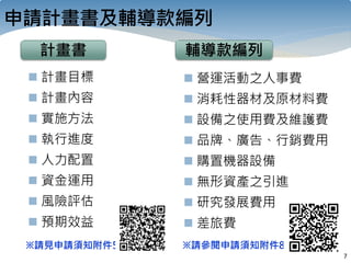 7
申請計畫書及輔導款編列
計畫書
 計畫目標
 計畫內容
 實施方法
 執行進度
 人力配置
 資金運用
 風險評估
 預期效益
 營運活動之人事費
 消耗性器材及原材料費
 設備之使用費及維護費
 品牌、廣告、行銷費用
 購置機器設備
 無形資產之引進
 研究發展費用
 差旅費
輔導款編列
※請見申請須知附件5 ※請參閱申請須知附件8
 
