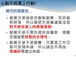 9
心動不如馬上行動!
 創業天使協助您創新創業，而非創
新研發，所以請把天使審議當成是
對天使投資人的募資發表!
 創業天使不需先提列自籌款，提醒
您請留意財務的合理性。
 創業天使不是競賽、只要是工作日
都可受理申請，所以請您不用急，
準備好再提出申請。
親切的提醒您…
 