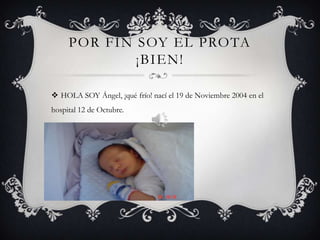 POR FIN SOY EL PROTA
             ¡BIEN!

 HOLA SOY Ángel, ¡qué frío! nací el 19 de Noviembre 2004 en el
hospital 12 de Octubre.
 